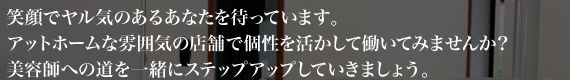 笑顔でヤル気のあるあなたを待っています。アットホームな雰囲気の店舗で個性を活かして働いてみませんか?美容師への道を一緒にステップアップしていきましょう